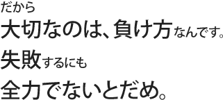 だから大切なのは、負け方なんです。失敗するにも全力でないとだめ。