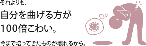 それよりも、自分を曲げる方が１００倍こわい。今まで培ってきたものが壊れるから。