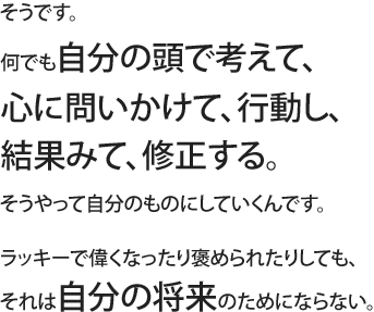 そうです。何でも自分の頭で考えて、心に問いかけて、行動し、結果みて、修正する。そうやって自分のものにしていくんです。ラッキーで偉くなったり褒められたりしても、それは自分の将来のためにならない。