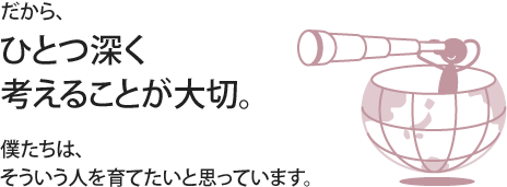 だから、ひとつ深く考えることが大切。僕たちは、そういう人を育てたいと思っています。