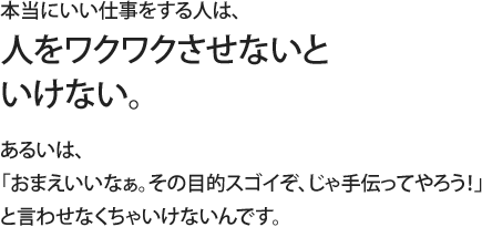 本当にいい仕事をする人は、人をワクワクさせないといけない。あるいは、「おまえいいなぁ。その目的スゴイぞ、じゃ手伝ってやろう！」と言わせなくちゃいけないんです。