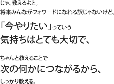 じゃ、教えるよと。将来みんながフォワードになれる訳じゃないけど、「今やりたい」っていう気持ちはとても大切で、ちゃんと教えることで次の何かにつながるから、しっかり教える。