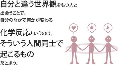 自分と違う世界観をもつ人と出会うことで、自分のなかで何かが変わる。化学反応というのは、そういう人間同士で起こるものだと思う。