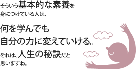 そういう基本的な素養を身につけている人は、何を学んでも自分の力に変えていける。それは、人生の秘訣だと思いますね。