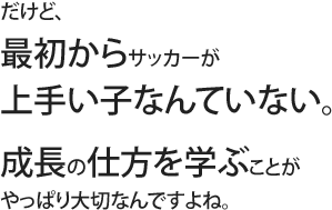 だけど、最初からサッカーが上手い子なんていない。成長の仕方を学ぶことがやっぱり大切なんですよね。