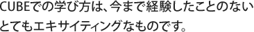 CUBEでの学び方は、今まで経験したことのないとてもエキサイティングなものです。