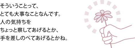 そういうことって、とても大事なことなんです。人の気持ちをちょっと察してあげるとか、手を差しのべてあげるとかね。