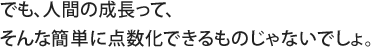 でも、人間の成長って、そんな簡単に点数化できるものじゃないでしょ。