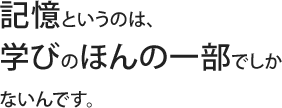 記憶というのは、学びのほんの一部でしかないんです。