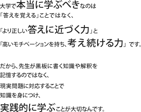 大学で本当に学ぶべきなのは「答えを覚える」ことではなく、「より正しい答えに近づく力」と「高いモチベーションを持ち、考え続ける力」です。だから、先生が黒板に書く知識や解釈を記憶するのではなく、現実問題に対応することで知識を身につけ、実践的に学ぶことが大切なんです。