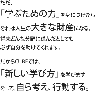 ただ、「学ぶための力」を身につけたらそれは人生の大きな財産になる。将来どんな分野に進んだとしても必ず自分を助けてくれます。だからCUBEでは、「新しい学び方」を学びます。そして、自ら考え、行動する。