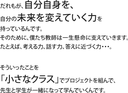 だれもが、自分自身を、自分の未来を変えていく力を持っているんです。そのために、僕たち教師は一生懸命に支えていきます。たとえば、考える力、話す力、答えに近づく力・・・。そういったことを「小さなクラス」でプロジェクトを組んで、先生と学生が一緒になって学んでいくんです。