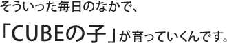 そういった毎日のなかで、「CUBEの子」が育っていくんです。