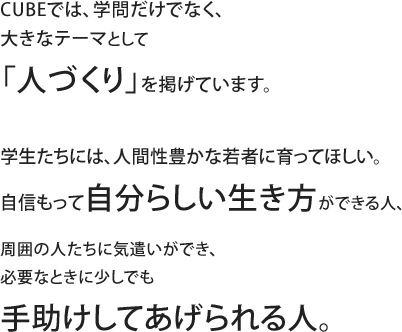 CUBEでは、学問だけでなく、大きなテーマとして「人づくり」を掲げています。学生たちには、人間性豊かな若者に育ってほしい。自信もって自分らしい生き方ができる人、周囲の人たちに気遣いができ、必要なときに少しでも手助けしてあげられる人。