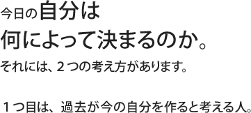 今日の自分は何によって決まるのか。それには、２つの考え方があります。１つ目は、過去が今の自分を作ると考える人。