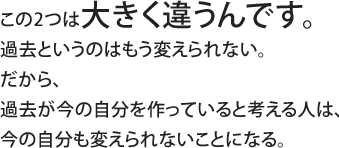 この2つは大きく違うんです。過去というのはもう変えられない。だから、過去が今の自分を作っていると考える人は、今の自分も変えられないことになる。