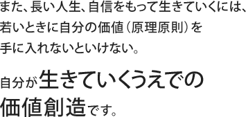 また、長い人生、自信をもって生きていくには、若いときに自分の価値（原理原則）を手に入れないといけない。自分が生きていくうえでの価値創造です。