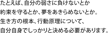 たとえば、自分の弱さに負けないとか約束を守るとか、夢をあきらめないとか。生き方の根本、行動原理について、自分自身でしっかりと決める必要があります。