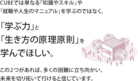 CUBEでは単なる「知識やスキル」や「就職や人生のマニュアル」を学ぶのではなく、「学ぶ力」と「生き方の原理原則」を学んでほしい。この2つがあれば、多くの困難に立ち向かい、未来を切り拓いて行けると信じています。